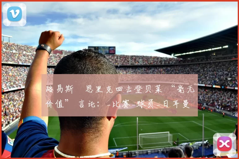 路易斯・恩里克回击登贝莱 “毫无价值” 言论：_比赛_球员_日耳曼