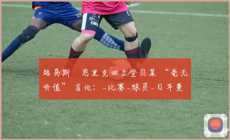 路易斯・恩里克回击登贝莱 “毫无价值” 言论：_比赛_球员_日耳曼