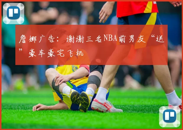 詹娜广告：谢谢三名NBA前男友“送”豪车豪宅飞机