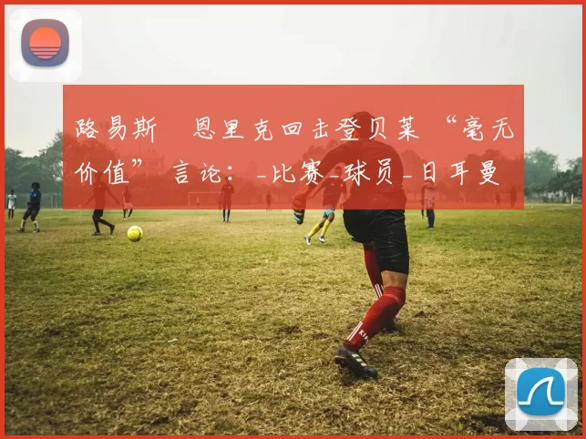 路易斯・恩里克回击登贝莱 “毫无价值” 言论：_比赛_球员_日耳曼