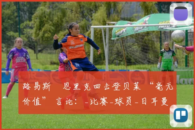 路易斯・恩里克回击登贝莱 “毫无价值” 言论：_比赛_球员_日耳曼