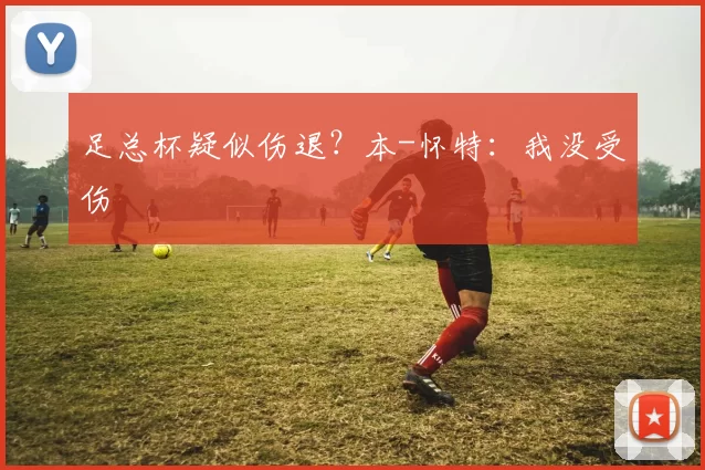 足总杯疑似伤退？本-怀特：我没受伤