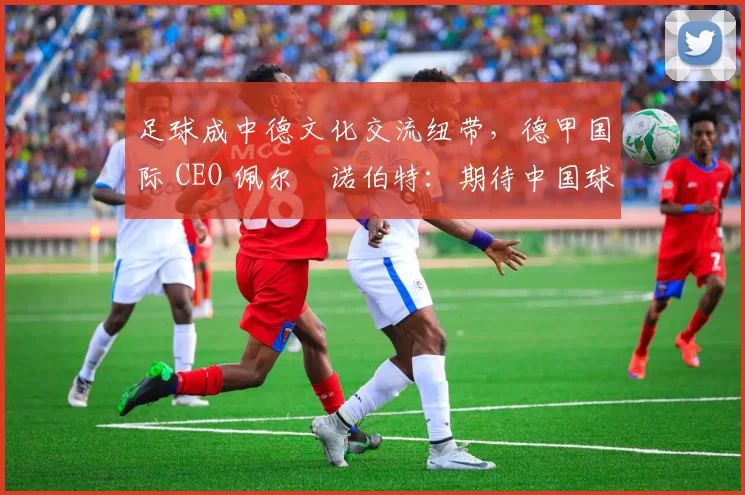 足球成中德文化交流纽带，德甲国际 CEO 佩尔・诺伯特：期待中国球员登场