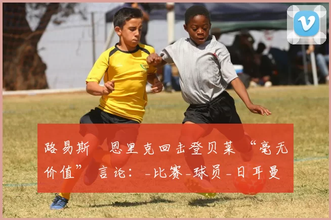路易斯・恩里克回击登贝莱 “毫无价值” 言论：_比赛_球员_日耳曼