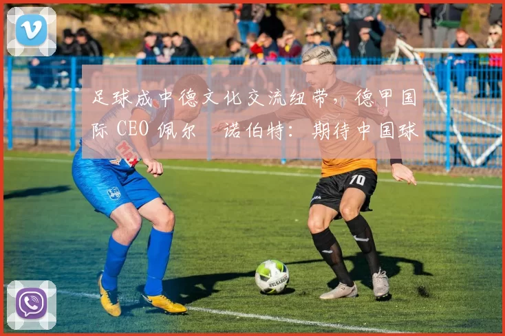 足球成中德文化交流纽带，德甲国际 CEO 佩尔・诺伯特：期待中国球员登场