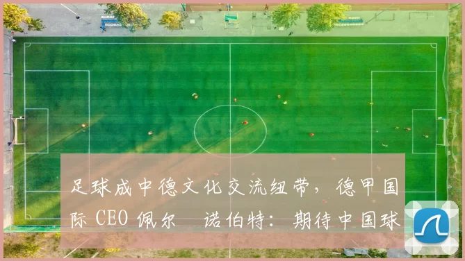 足球成中德文化交流纽带，德甲国际 CEO 佩尔・诺伯特：期待中国球员登场
