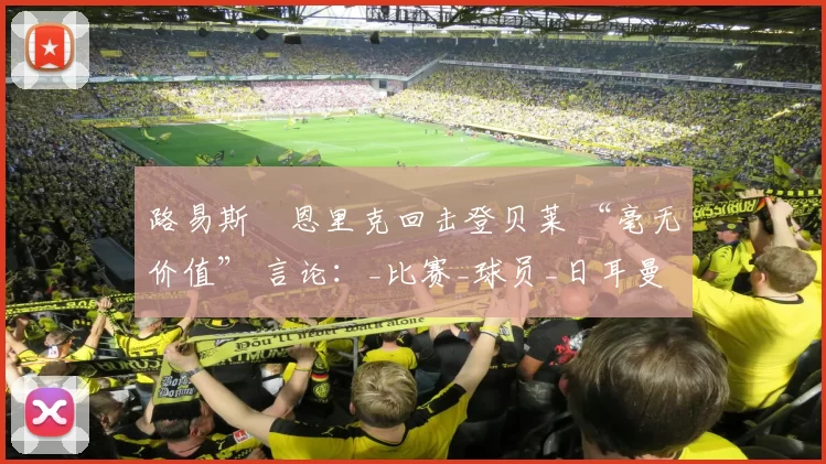 路易斯・恩里克回击登贝莱 “毫无价值” 言论：_比赛_球员_日耳曼