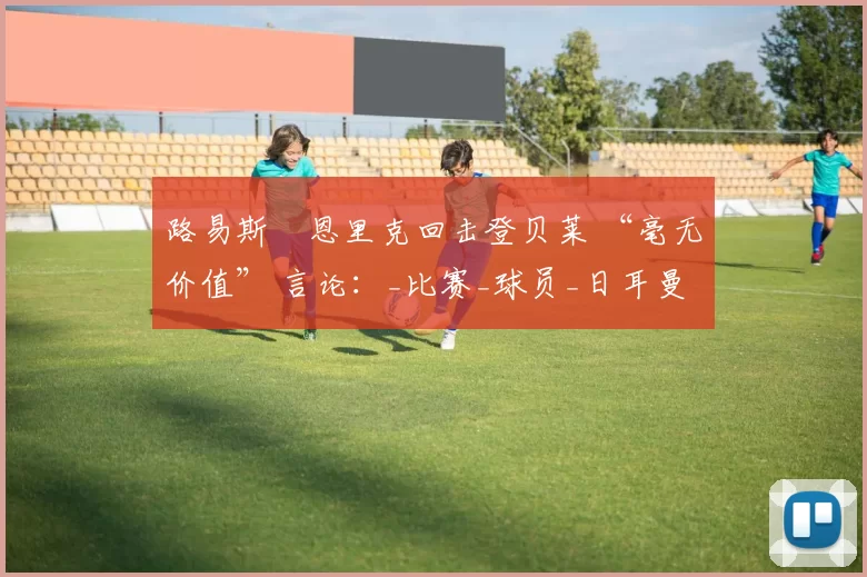 路易斯・恩里克回击登贝莱 “毫无价值” 言论：_比赛_球员_日耳曼