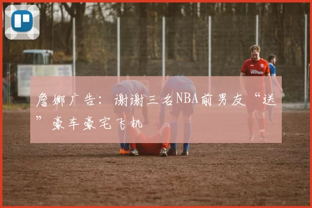 詹娜广告:谢谢三名NBA前男友“送”豪车豪宅飞机