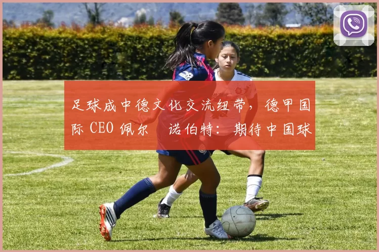 足球成中德文化交流纽带，德甲国际 CEO 佩尔・诺伯特：期待中国球员登场