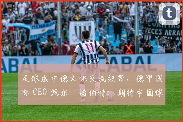 足球成中德文化交流纽带，德甲国际 CEO 佩尔・诺伯特：期待中国球员登场