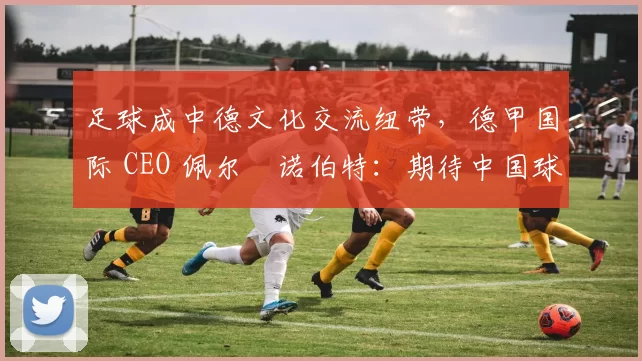 足球成中德文化交流纽带，德甲国际 CEO 佩尔・诺伯特：期待中国球员登场