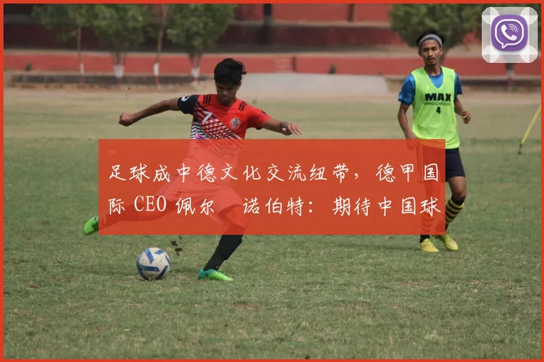 足球成中德文化交流纽带，德甲国际 CEO 佩尔・诺伯特：期待中国球员登场