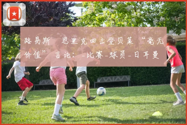 路易斯・恩里克回击登贝莱 “毫无价值” 言论：_比赛_球员_日耳曼