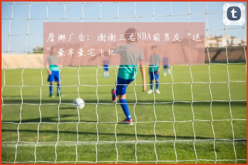 詹娜广告：谢谢三名NBA前男友“送”豪车豪宅飞机