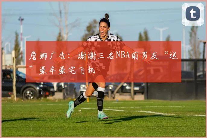 詹娜广告：谢谢三名NBA前男友“送”豪车豪宅飞机