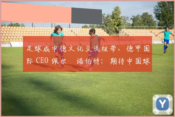 足球成中德文化交流纽带，德甲国际 CEO 佩尔・诺伯特：期待中国球员登场