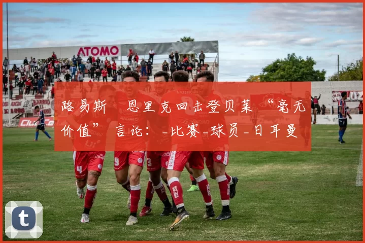路易斯・恩里克回击登贝莱 “毫无价值” 言论：_比赛_球员_日耳曼