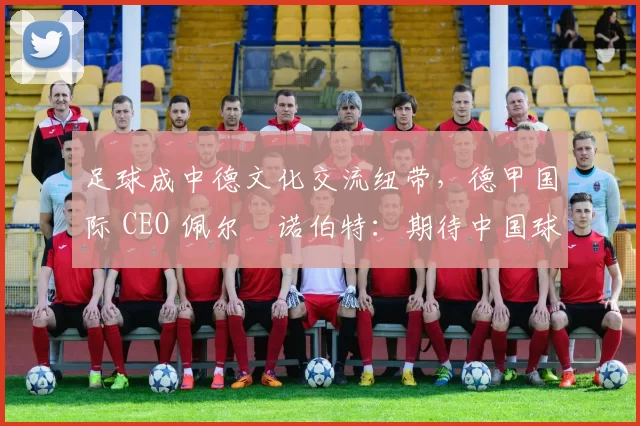足球成中德文化交流纽带，德甲国际 CEO 佩尔・诺伯特：期待中国球员登场