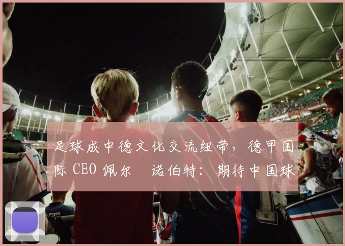 足球成中德文化交流纽带，德甲国际 CEO 佩尔・诺伯特：期待中国球员登场