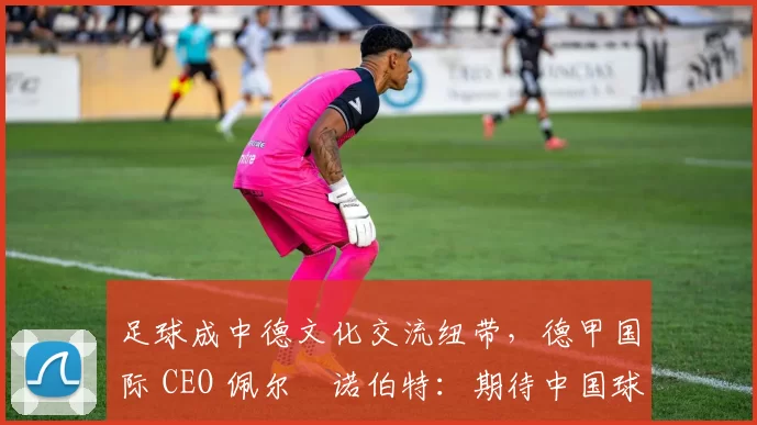 足球成中德文化交流纽带，德甲国际 CEO 佩尔・诺伯特：期待中国球员登场