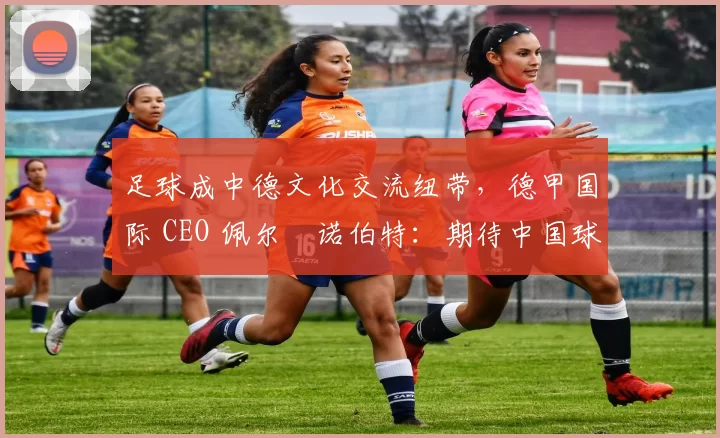足球成中德文化交流纽带，德甲国际 CEO 佩尔・诺伯特：期待中国球员登场