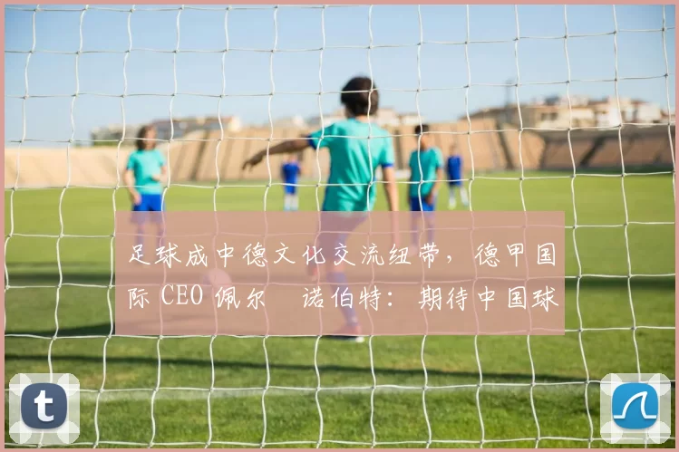足球成中德文化交流纽带，德甲国际 CEO 佩尔・诺伯特：期待中国球员登场