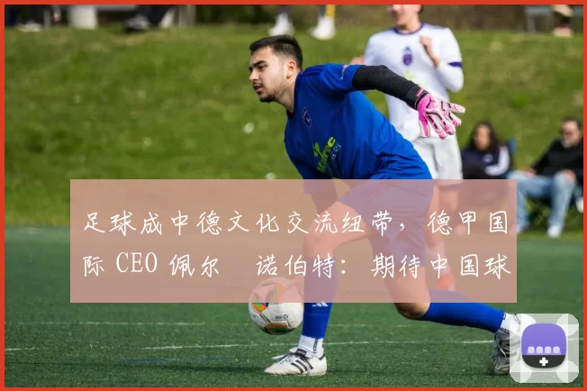 足球成中德文化交流纽带，德甲国际 CEO 佩尔・诺伯特：期待中国球员登场