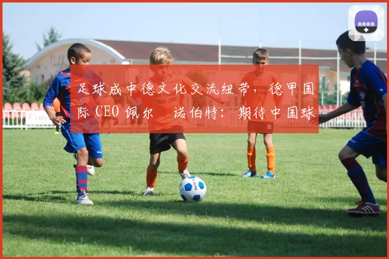 足球成中德文化交流纽带，德甲国际 CEO 佩尔・诺伯特：期待中国球员登场