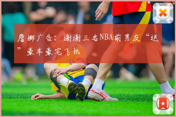 詹娜广告:谢谢三名NBA前男友“送”豪车豪宅飞机