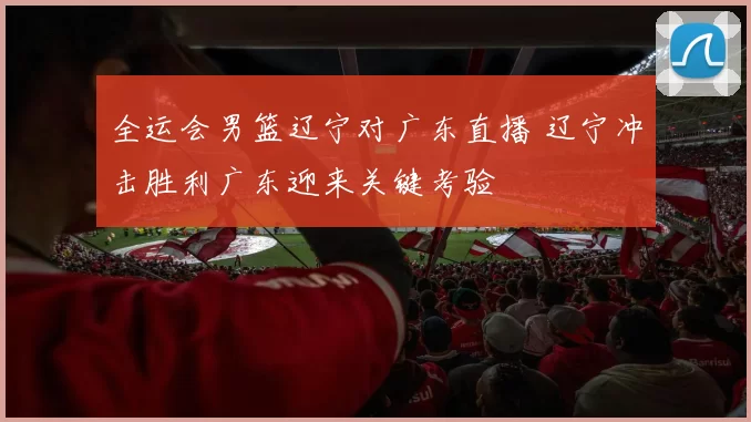 全运会男篮辽宁对广东直播 辽宁冲击胜利广东迎来关键考验