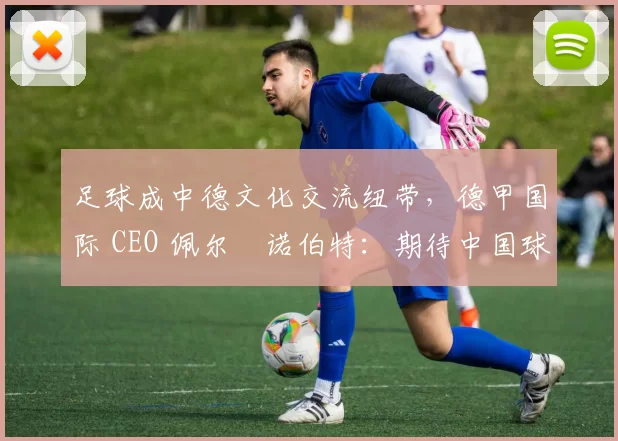 足球成中德文化交流纽带，德甲国际 CEO 佩尔・诺伯特：期待中国球员登场