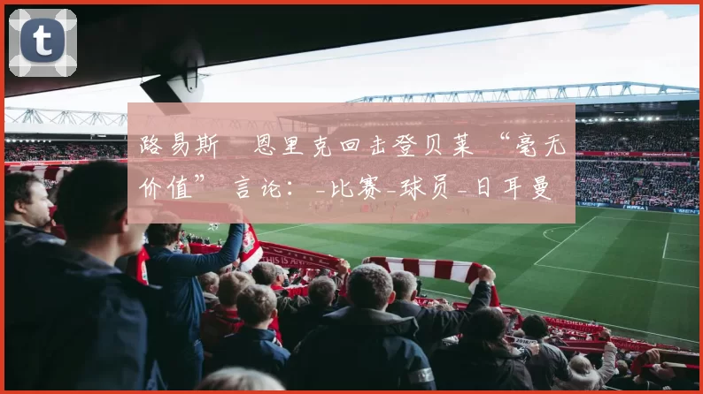 路易斯・恩里克回击登贝莱 “毫无价值” 言论：_比赛_球员_日耳曼