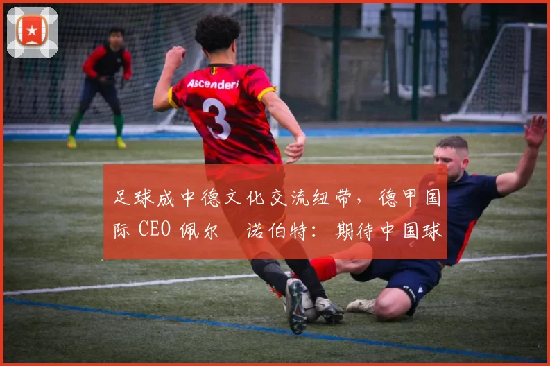 足球成中德文化交流纽带，德甲国际 CEO 佩尔・诺伯特：期待中国球员登场