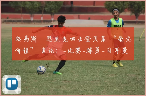 路易斯・恩里克回击登贝莱 “毫无价值” 言论：_比赛_球员_日耳曼
