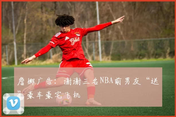 詹娜广告：谢谢三名NBA前男友“送”豪车豪宅飞机