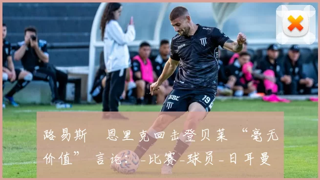 路易斯・恩里克回击登贝莱 “毫无价值” 言论：_比赛_球员_日耳曼