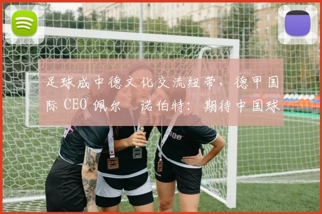 足球成中德文化交流纽带，德甲国际 CEO 佩尔・诺伯特：期待中国球员登场