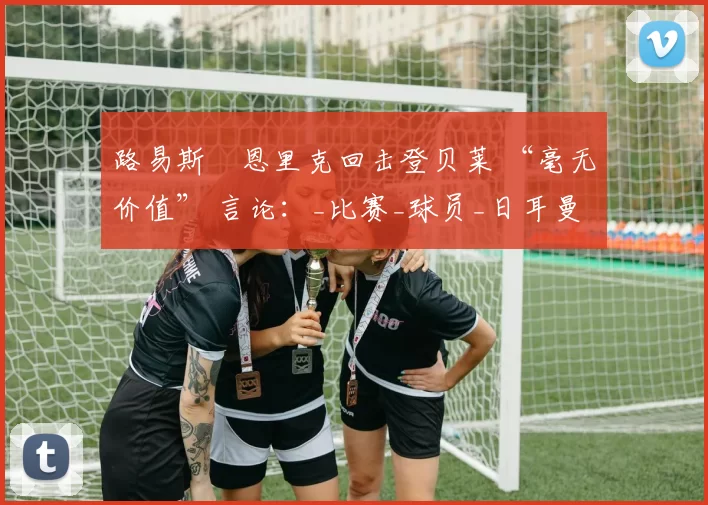 路易斯・恩里克回击登贝莱 “毫无价值” 言论：_比赛_球员_日耳曼