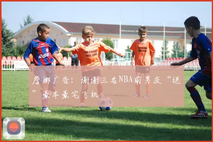 詹娜广告:谢谢三名NBA前男友“送”豪车豪宅飞机