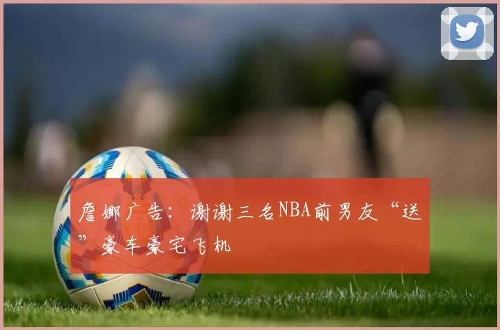 詹娜广告：谢谢三名NBA前男友“送”豪车豪宅飞机