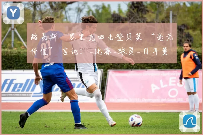 路易斯・恩里克回击登贝莱 “毫无价值” 言论：_比赛_球员_日耳曼