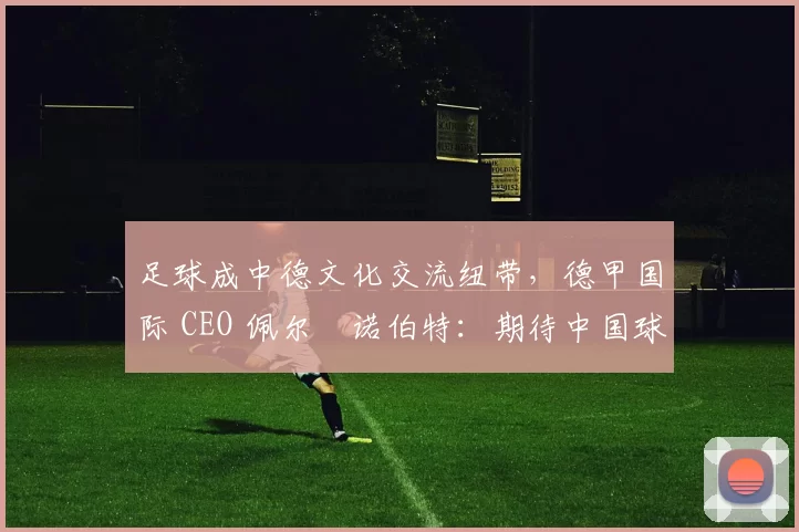 足球成中德文化交流纽带，德甲国际 CEO 佩尔・诺伯特：期待中国球员登场