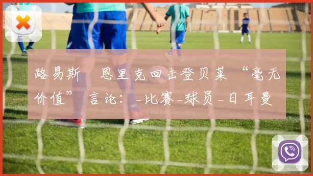 路易斯・恩里克回击登贝莱 “毫无价值” 言论：_比赛_球员_日耳曼