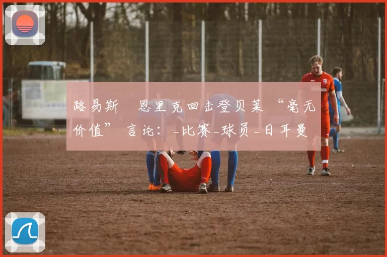 路易斯・恩里克回击登贝莱 “毫无价值” 言论:_比赛_球员_日耳曼