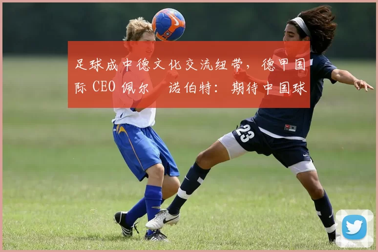 足球成中德文化交流纽带,德甲国际 CEO 佩尔・诺伯特:期待中国球员登场