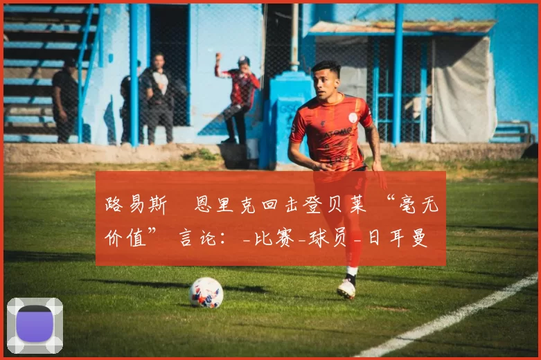 路易斯・恩里克回击登贝莱 “毫无价值” 言论：_比赛_球员_日耳曼