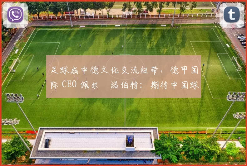 足球成中德文化交流纽带，德甲国际 CEO 佩尔・诺伯特：期待中国球员登场