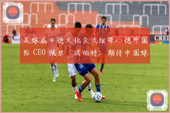 足球成中德文化交流纽带，德甲国际 CEO 佩尔・诺伯特：期待中国球员登场
