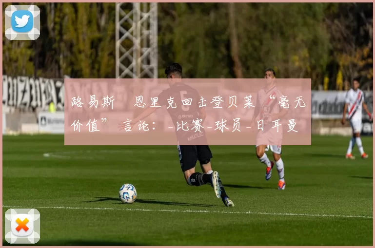 路易斯・恩里克回击登贝莱 “毫无价值” 言论：_比赛_球员_日耳曼